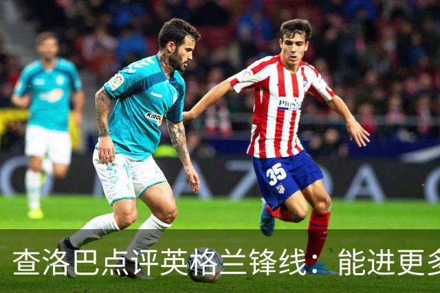 查洛巴点评英格兰锋线：能进更多球才是让人心慌的地方